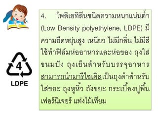 4. โพลิเอทิลีนชนิดความหนาแน่นต่า
(Low Density polyethylene, LDPE) มี
ความยืดหยุ่นสูง เหนียว ไม่มีกลิ่น ไม่มีสี
ใช้ทาฟิล์มห่ออาหารและห่อของ ถุงใส่
ขนมปัง ถุงเย็นสาหรับบรรจุอาหาร
สามารถนามารีไซเคิลเป็นถุงดาสาหรับ
ใส่ขยะ ถุงหูหิ้ว ถังขยะ กระเบื้องปูพื้น
เฟอร์นิเจอร์ แท่งไม้เทียม
 