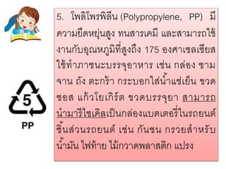 5. โพลิโพรพิลีน (Polypropylene, PP) มี
ความยืดหยุ่นสูง ทนสารเคมี และสามารถใช้
งานกับอุณหภูมิที่สูงถึง 175 องศาเซลเซียส
ใช้ทาภาชนะบรรจุอาหาร เช่น กล่อง ชาม
จาน ถัง ตะกร้า กระบอกใส่น้าแช่เย็น ขวด
ซอส แก้วโยเกิร์ต ขวดบรรจุยา สามารถ
นามารีไซเคิลเป็นกล่องแบตเตอรี่ในรถยนต์
ชิ้นส่วนรถยนต์ เช่น กันชน กรวยสาหรับ
น้ามัน ไฟท้าย ไม้กวาดพลาสติก แปรง
 
