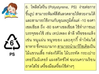 6. โพลิสไตรีน (Polystyrene, PS) ง่ายต่อการ
ขึ้นรูป สามารถพิมพ์สีสันลวดลายให้สวยงามได้
และสามารถใช้งานกับอุณหภูมิตั้งแต่ -10 องศา
เซลเซียส ถึง -80 องศาเซลเซียส ใช้ทาภาชนะ
บรรจุของใช้ เช่น เทปเพลง สาลี หรือของแห้ง
เช่น หมูแผ่น หมูหยอง และคุกกี้ ทาโฟมใส่
อาหาร ซึ่งจะเบามาก สามารถนามารีไซเคิลเป็น
ไม้แขวนเสื้อ กล่องวิดีโอ ไม้บรรทัด กระเปาะ
เทอร์โมมิเตอร์ แผงสวิตช์ไฟ ฉนวนความร้อน
ถาดใส่ไข่ เครื่องมือเครื่องใช้ต่างๆ
 
