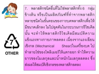 7. พลาสติกชนิดอื่นที่ไม่ใช่พลาสติกทั้ง 6 กลุ่ม
ข้างต้น หรือเป็นผลิตภัณฑ์ที่ทาจากพลาสติก
หลายชนิดในขั้นตอนของการบดพลาสติกเพื่อให้
มีขนาดเล็กลง ไม่ไปอุดตันในกระบวนการรีไซเคิล
นั้น จะทาให้พลาสติกรีไซเคิลมีสมบัติความ
แข็งแรงทางกายภาพลดลง เนื่องจากแรงเฉือน
เชิงกล (Mechanical Shear)ในเครื่องบด ไป
ทาลายโซ่ของโพลิเมอร์ให้แตกออก ทาให้ความ
ยาวของโมเลกุลและน้าหนักโมเลกุลลดลง ซึ่ง
ส่งผลให้สมบัติเชิงกลของพลาสติกลดลง
 