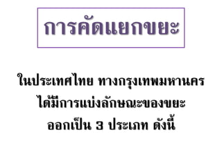 การคัดแยกขยะ
ในประเทศไทย ทางกรุงเทพมหานคร
ได้มีการแบ่งลักษณะของขยะ
ออกเป็ น 3 ประเภท ดังนี้
 