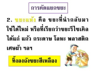 การคัดแยกขยะ
2. ขยะแห้ง คือ ขยะที่นากลับมา
ใช้ได้ใหม่ หรือที่เรียกว่าขยะรีไซเคิล
ได้แก่ แก้ว กระดาษ โลหะ พลาสติก
เศษผ้า ฯลฯ
ทิ้งลงถังขยะสีเหลือง
 