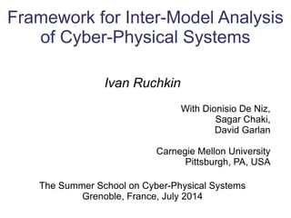 Framework for Inter-Model Analysis
of Cyber-Physical Systems
Ivan Ruchkin
With Dionisio De Niz,
Sagar Chaki,
David Garlan
Carnegie Mellon University
Pittsburgh, PA, USA
The Summer School on Cyber-Physical Systems
Grenoble, France, July 2014
 