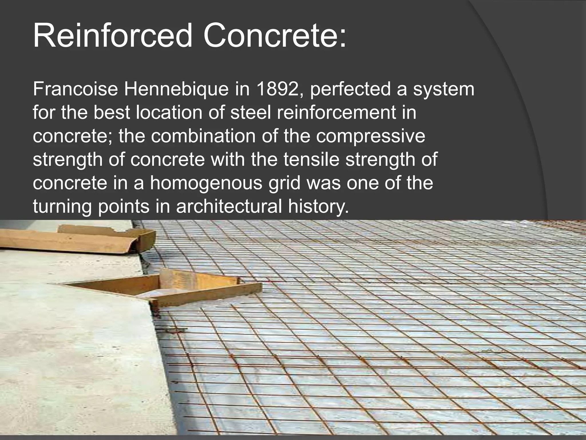 Reinforced Concrete:
Francoise Hennebique in 1892, perfected a system
for the best location of steel reinforcement in
concrete; the combination of the compressive
strength of concrete with the tensile strength of
concrete in a homogenous grid was one of the
turning points in architectural history.
 