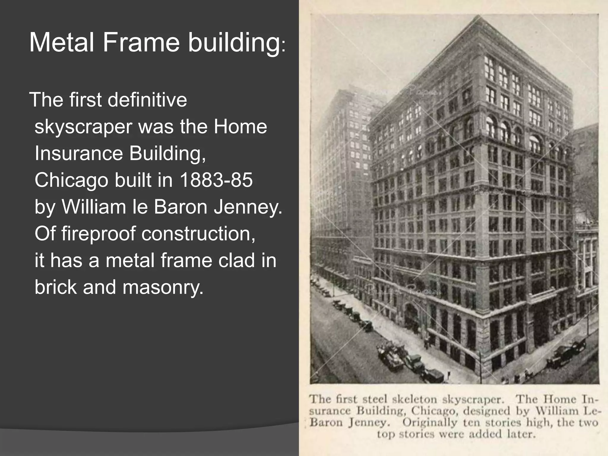 Metal Frame building:
The first definitive
skyscraper was the Home
Insurance Building,
Chicago built in 1883-85
by William le Baron Jenney.
Of fireproof construction,
it has a metal frame clad in
brick and masonry.
 