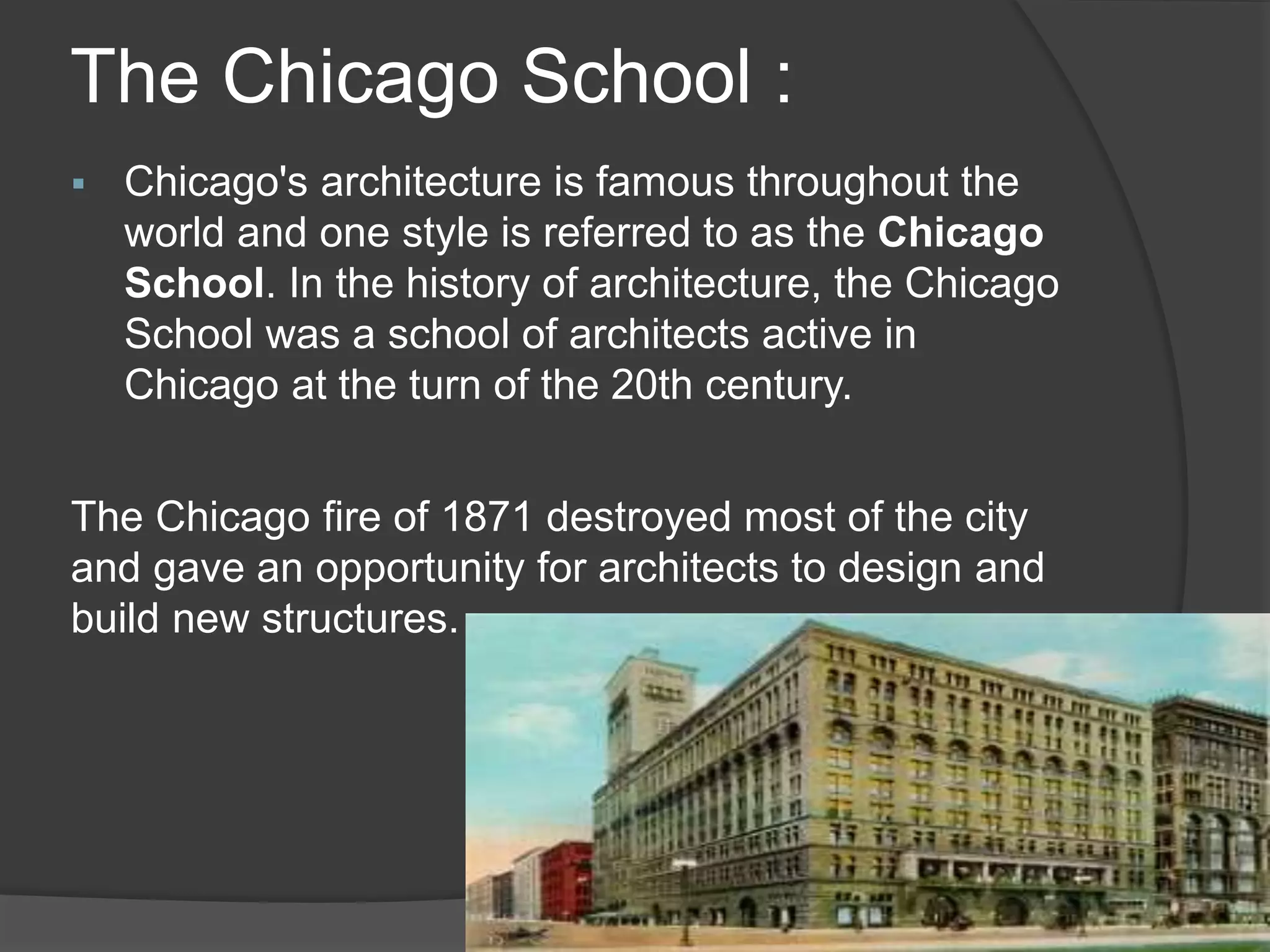 The Chicago School :
 Chicago's architecture is famous throughout the
world and one style is referred to as the Chicago
School. In the history of architecture, the Chicago
School was a school of architects active in
Chicago at the turn of the 20th century.
The Chicago fire of 1871 destroyed most of the city
and gave an opportunity for architects to design and
build new structures.
 