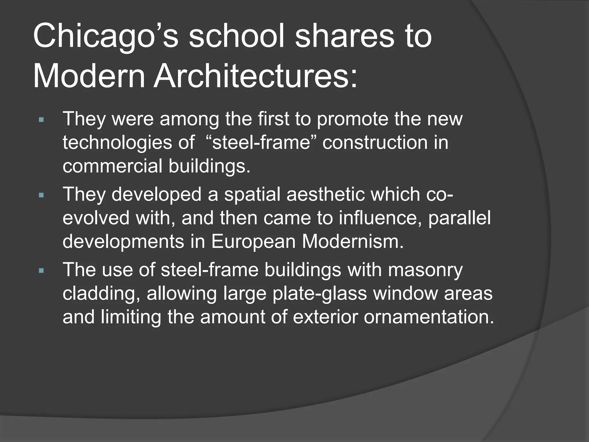 Chicago’s school shares to
Modern Architectures:
 They were among the first to promote the new
technologies of “steel-frame” construction in
commercial buildings.
 They developed a spatial aesthetic which co-
evolved with, and then came to influence, parallel
developments in European Modernism.
 The use of steel-frame buildings with masonry
cladding, allowing large plate-glass window areas
and limiting the amount of exterior ornamentation.
 