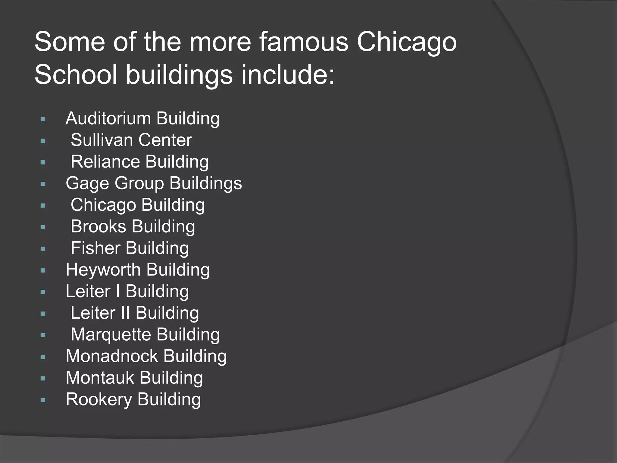 Some of the more famous Chicago
School buildings include:
 Auditorium Building
 Sullivan Center
 Reliance Building
 Gage Group Buildings
 Chicago Building
 Brooks Building
 Fisher Building
 Heyworth Building
 Leiter I Building
 Leiter II Building
 Marquette Building
 Monadnock Building
 Montauk Building
 Rookery Building
 