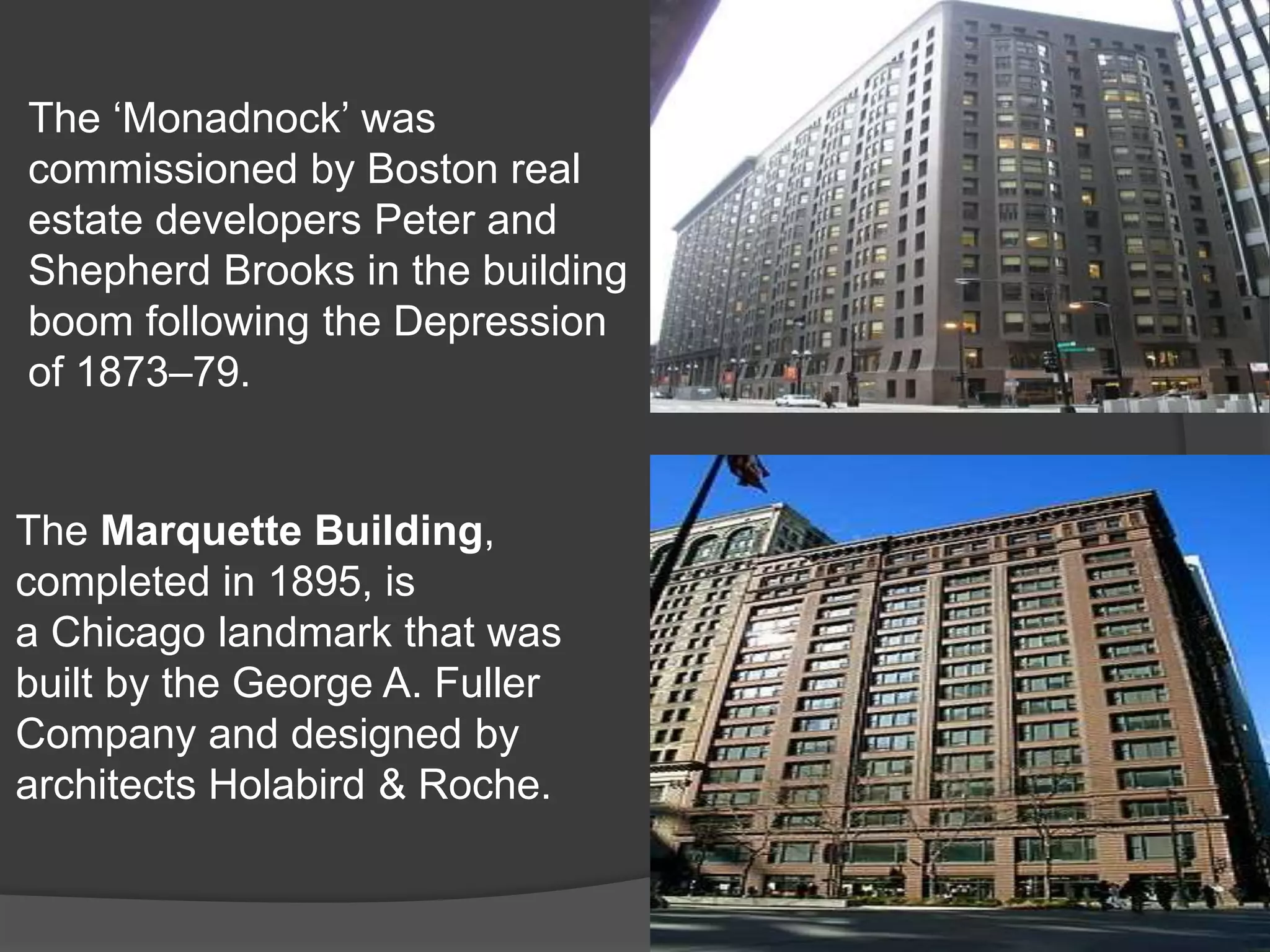 The ‘Monadnock’ was
commissioned by Boston real
estate developers Peter and
Shepherd Brooks in the building
boom following the Depression
of 1873–79.
The Marquette Building,
completed in 1895, is
a Chicago landmark that was
built by the George A. Fuller
Company and designed by
architects Holabird & Roche.
 