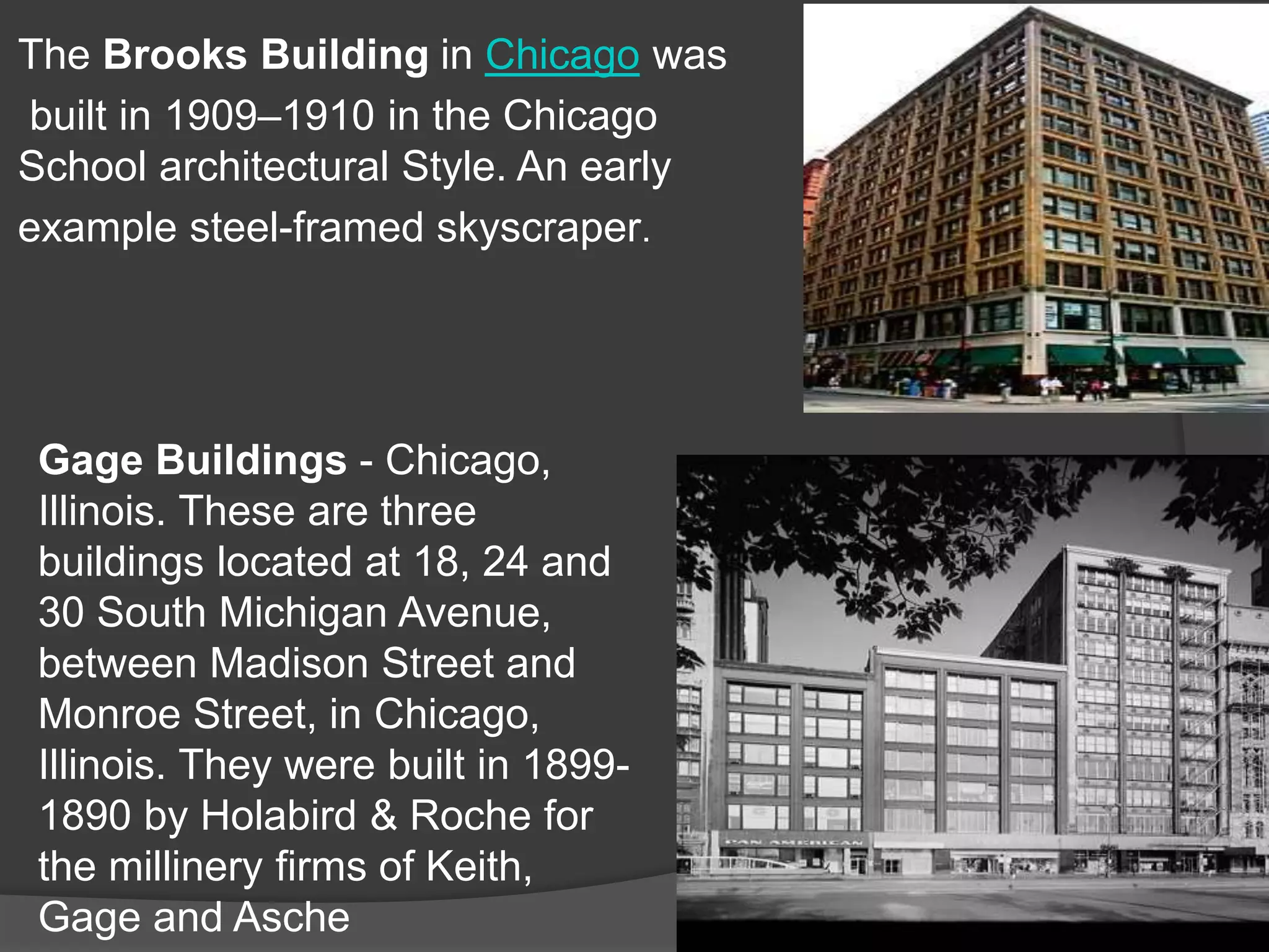 The Brooks Building in Chicago was
built in 1909–1910 in the Chicago
School architectural Style. An early
example steel-framed skyscraper.
Gage Buildings - Chicago,
Illinois. These are three
buildings located at 18, 24 and
30 South Michigan Avenue,
between Madison Street and
Monroe Street, in Chicago,
Illinois. They were built in 1899-
1890 by Holabird & Roche for
the millinery firms of Keith,
Gage and Asche
 