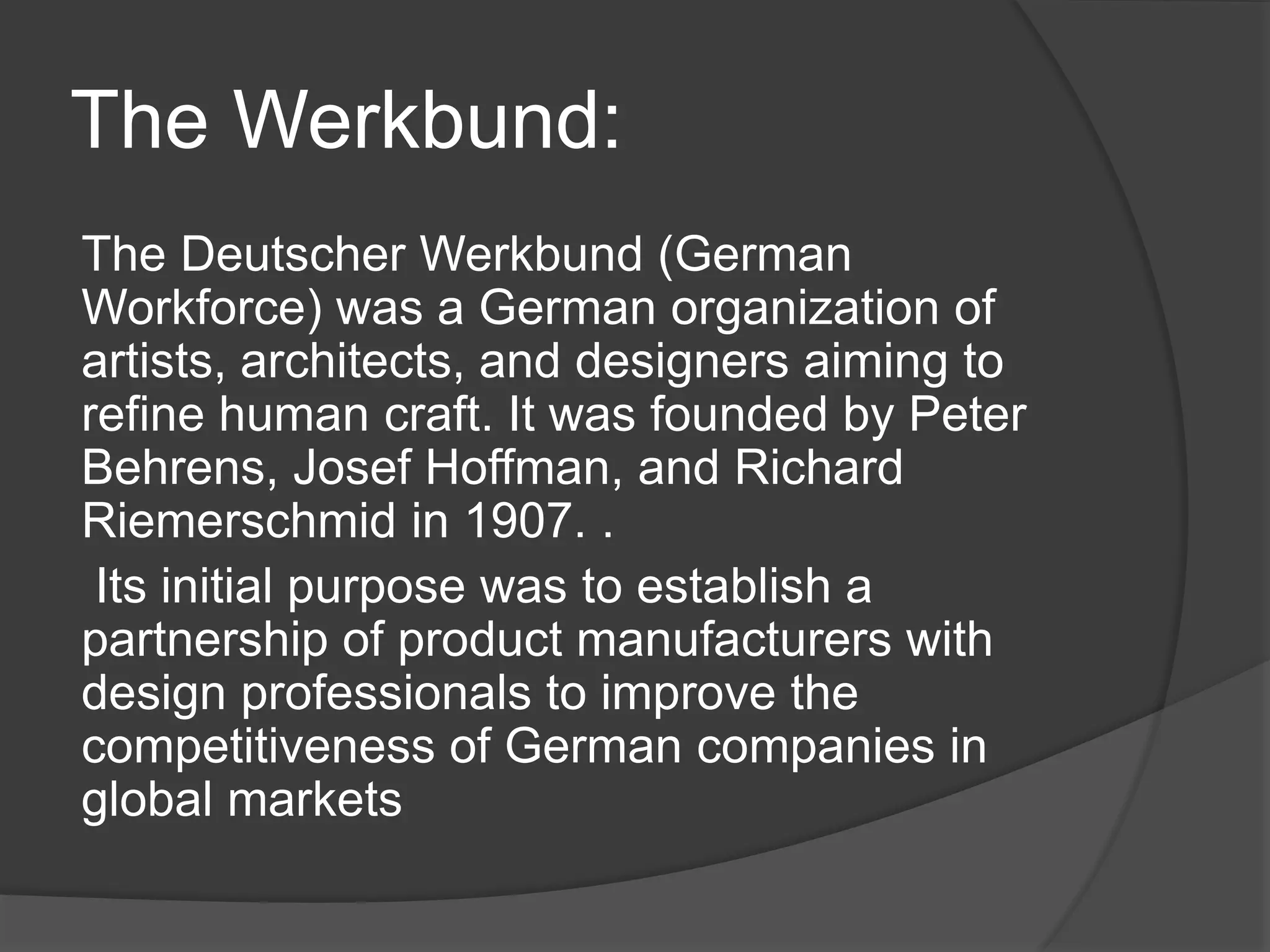 The Werkbund:
The Deutscher Werkbund (German
Workforce) was a German organization of
artists, architects, and designers aiming to
refine human craft. It was founded by Peter
Behrens, Josef Hoffman, and Richard
Riemerschmid in 1907. .
Its initial purpose was to establish a
partnership of product manufacturers with
design professionals to improve the
competitiveness of German companies in
global markets
 