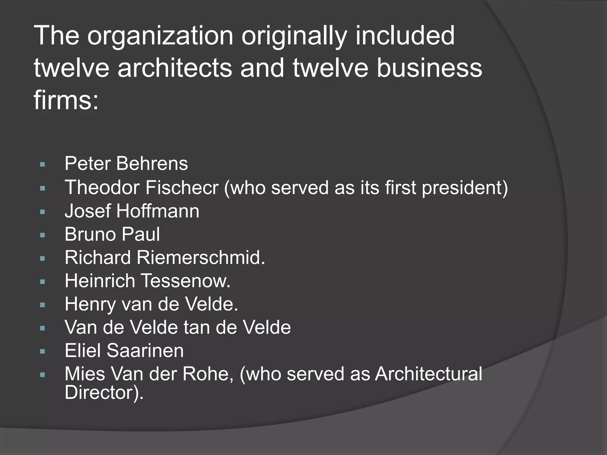 The organization originally included
twelve architects and twelve business
firms:
 Peter Behrens
 Theodor Fischecr (who served as its first president)
 Josef Hoffmann
 Bruno Paul
 Richard Riemerschmid.
 Heinrich Tessenow.
 Henry van de Velde.
 Van de Velde tan de Velde
 Eliel Saarinen
 Mies Van der Rohe, (who served as Architectural
Director).
 