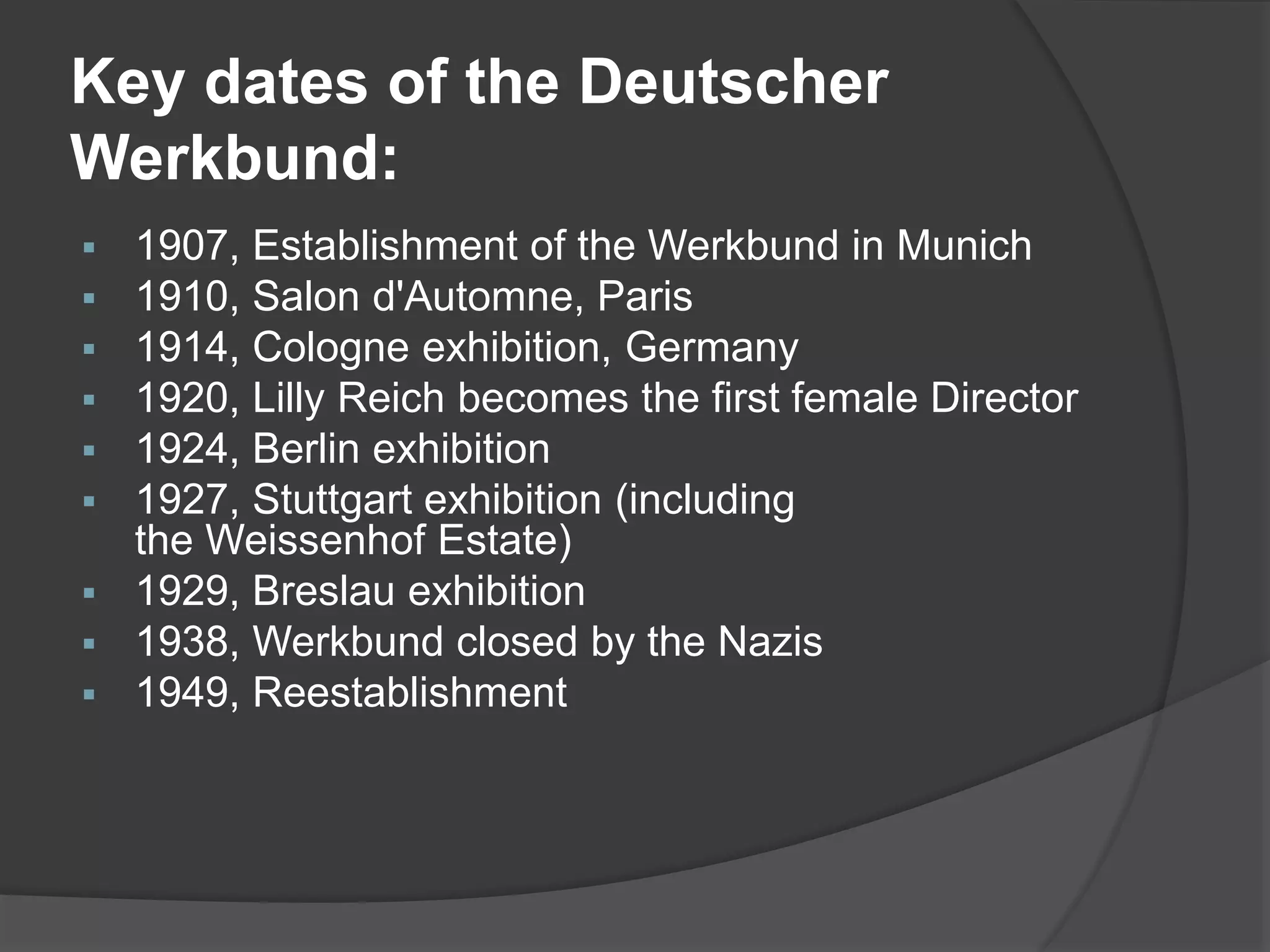 Key dates of the Deutscher
Werkbund:
 1907, Establishment of the Werkbund in Munich
 1910, Salon d'Automne, Paris
 1914, Cologne exhibition, Germany
 1920, Lilly Reich becomes the first female Director
 1924, Berlin exhibition
 1927, Stuttgart exhibition (including
the Weissenhof Estate)
 1929, Breslau exhibition
 1938, Werkbund closed by the Nazis
 1949, Reestablishment
 