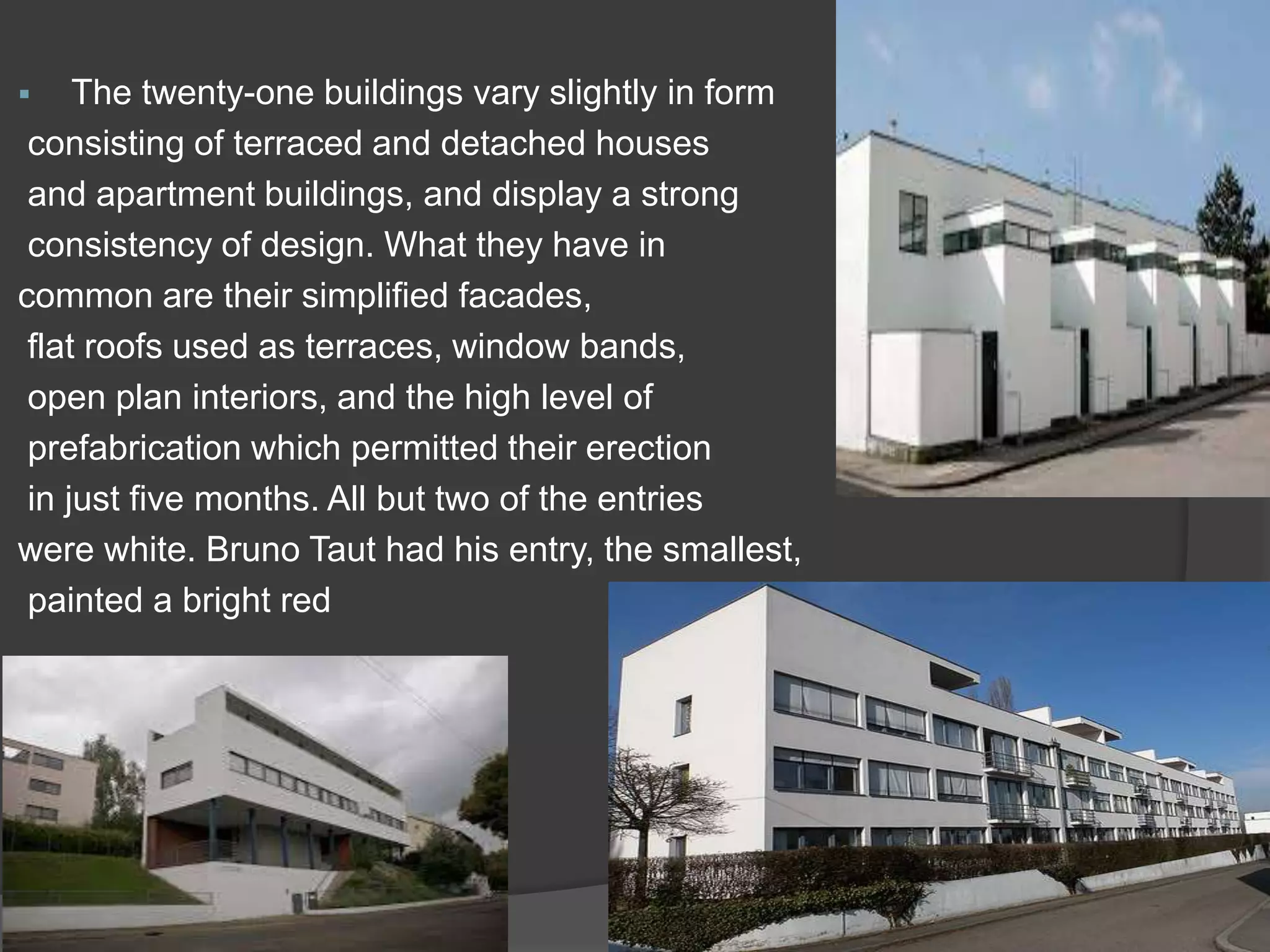  The twenty-one buildings vary slightly in form
consisting of terraced and detached houses
and apartment buildings, and display a strong
consistency of design. What they have in
common are their simplified facades,
flat roofs used as terraces, window bands,
open plan interiors, and the high level of
prefabrication which permitted their erection
in just five months. All but two of the entries
were white. Bruno Taut had his entry, the smallest,
painted a bright red
 