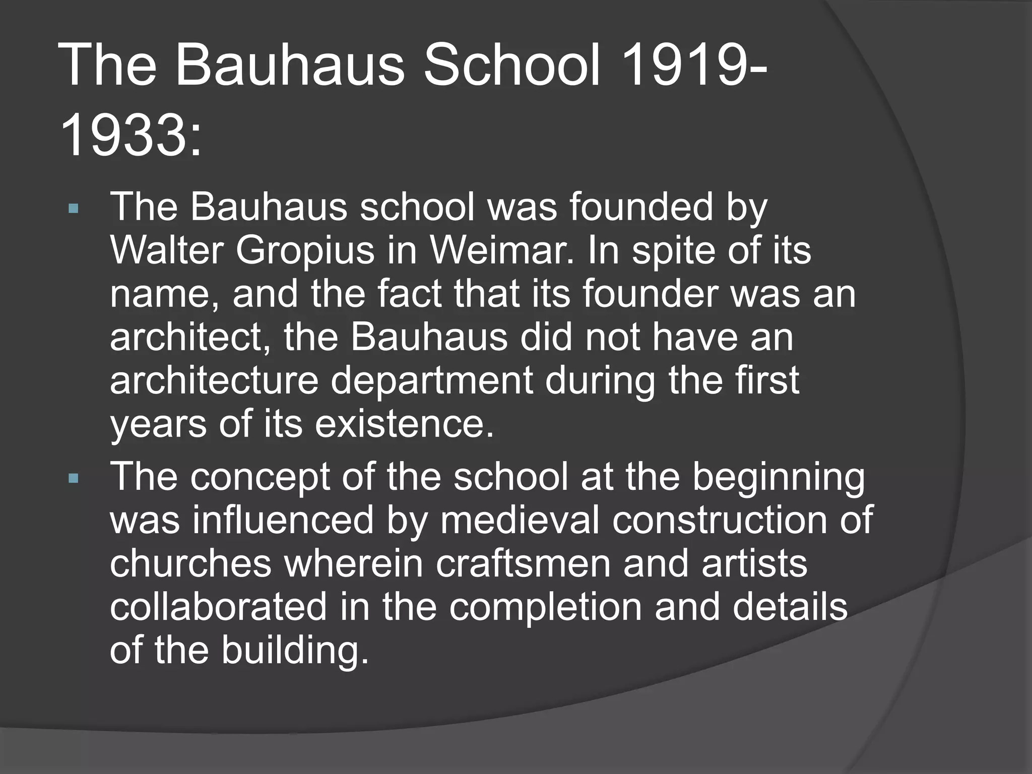 The Bauhaus School 1919-
1933:
 The Bauhaus school was founded by
Walter Gropius in Weimar. In spite of its
name, and the fact that its founder was an
architect, the Bauhaus did not have an
architecture department during the first
years of its existence.
 The concept of the school at the beginning
was influenced by medieval construction of
churches wherein craftsmen and artists
collaborated in the completion and details
of the building.
 