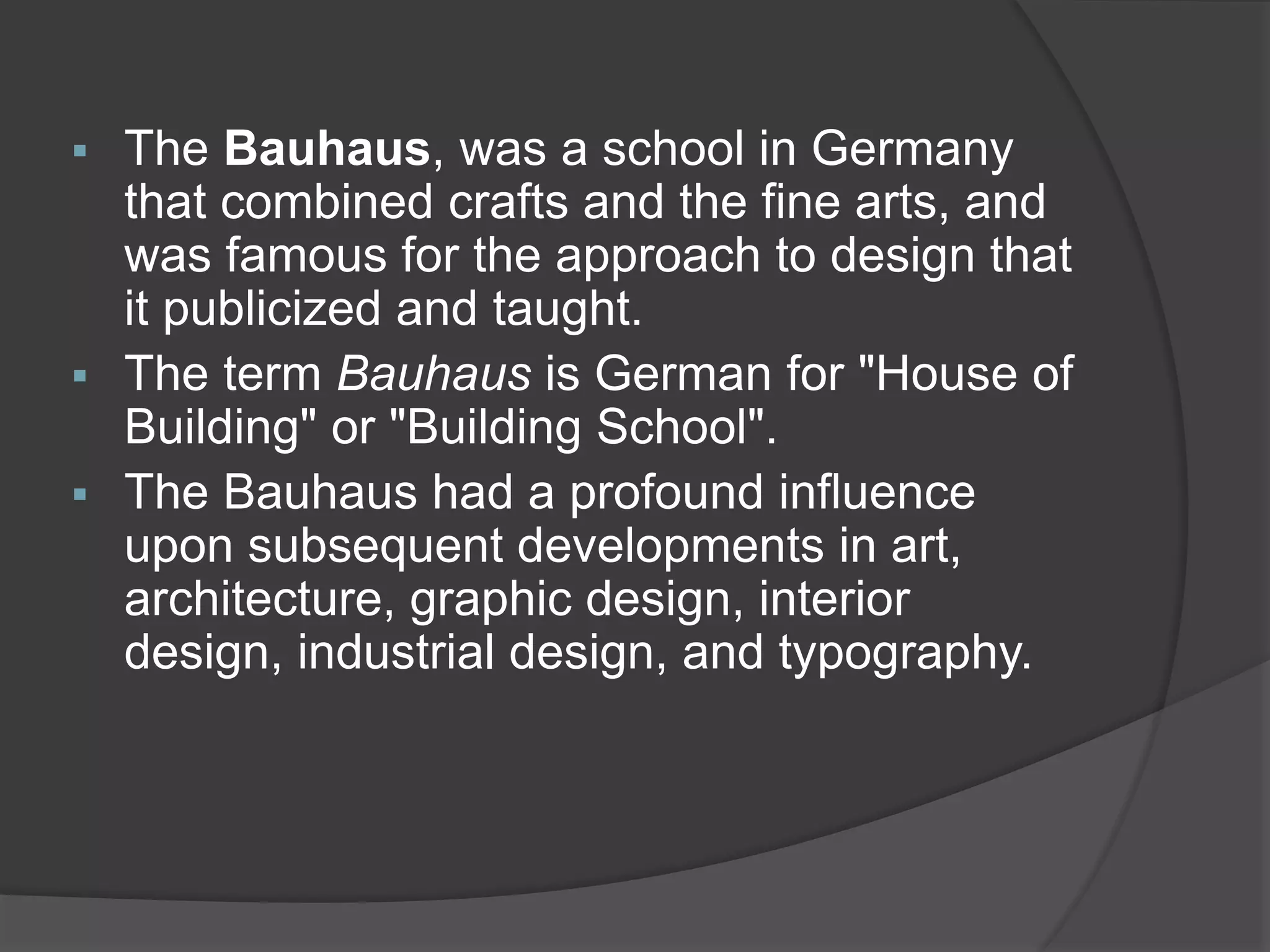  The Bauhaus, was a school in Germany
that combined crafts and the fine arts, and
was famous for the approach to design that
it publicized and taught.
 The term Bauhaus is German for "House of
Building" or "Building School".
 The Bauhaus had a profound influence
upon subsequent developments in art,
architecture, graphic design, interior
design, industrial design, and typography.
 