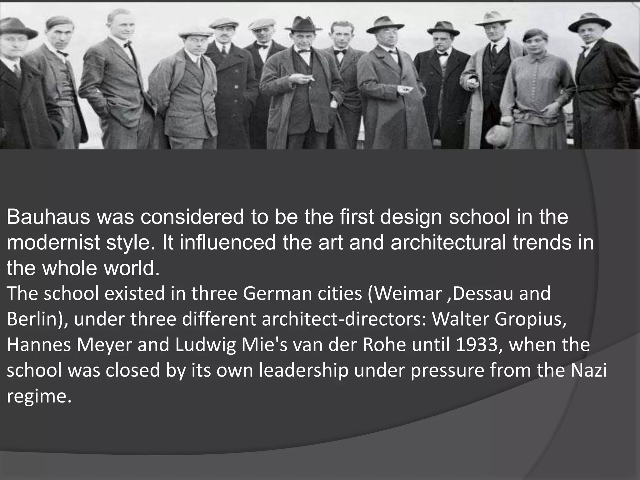 Bauhaus was considered to be the first design school in the
modernist style. It influenced the art and architectural trends in
the whole world.
The school existed in three German cities (Weimar ,Dessau and
Berlin), under three different architect-directors: Walter Gropius,
Hannes Meyer and Ludwig Mie's van der Rohe until 1933, when the
school was closed by its own leadership under pressure from the Nazi
regime.
 