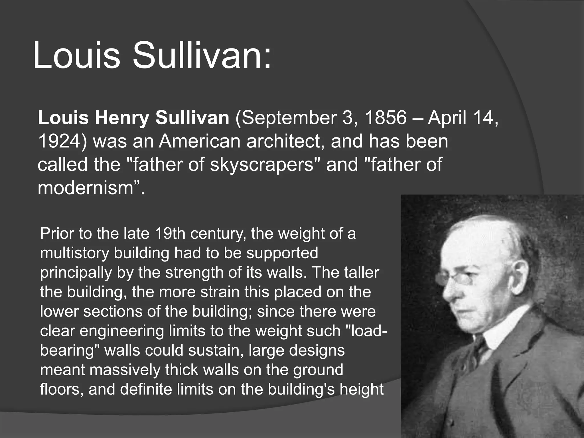 Louis Sullivan:
Louis Henry Sullivan (September 3, 1856 – April 14,
1924) was an American architect, and has been
called the "father of skyscrapers" and "father of
modernism”.
Prior to the late 19th century, the weight of a
multistory building had to be supported
principally by the strength of its walls. The taller
the building, the more strain this placed on the
lower sections of the building; since there were
clear engineering limits to the weight such "load-
bearing" walls could sustain, large designs
meant massively thick walls on the ground
floors, and definite limits on the building's height
 