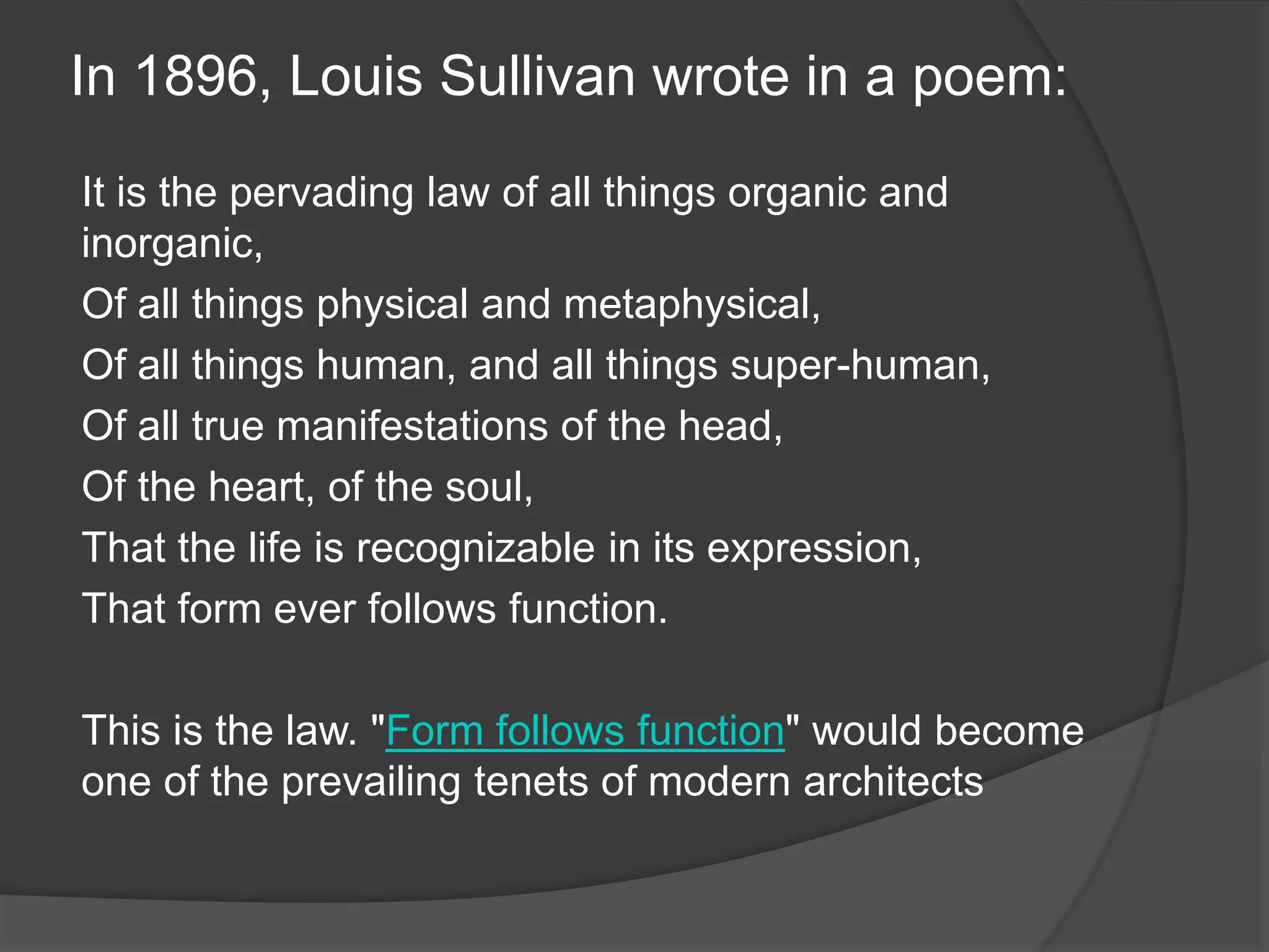 In 1896, Louis Sullivan wrote in a poem:
It is the pervading law of all things organic and
inorganic,
Of all things physical and metaphysical,
Of all things human, and all things super-human,
Of all true manifestations of the head,
Of the heart, of the soul,
That the life is recognizable in its expression,
That form ever follows function.
This is the law. "Form follows function" would become
one of the prevailing tenets of modern architects
 