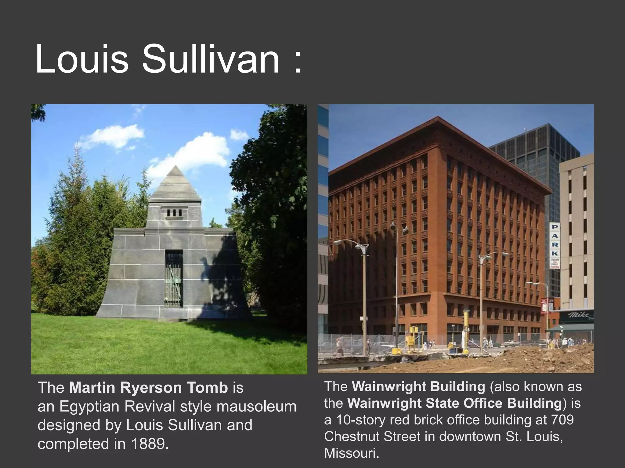 Louis Sullivan :
The Martin Ryerson Tomb is
an Egyptian Revival style mausoleum
designed by Louis Sullivan and
completed in 1889.
The Wainwright Building (also known as
the Wainwright State Office Building) is
a 10-story red brick office building at 709
Chestnut Street in downtown St. Louis,
Missouri.
 