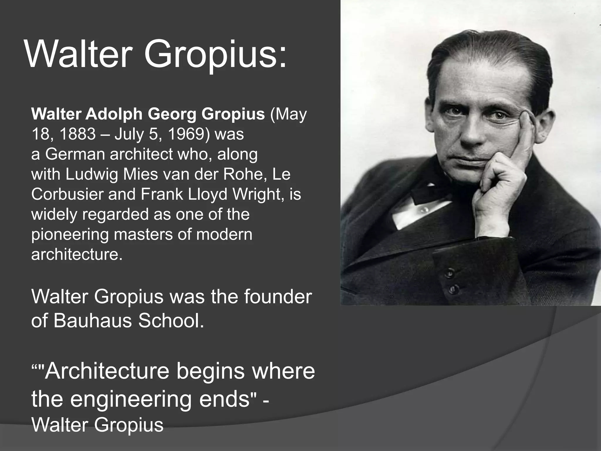 Walter Gropius:
Walter Adolph Georg Gropius (May
18, 1883 – July 5, 1969) was
a German architect who, along
with Ludwig Mies van der Rohe, Le
Corbusier and Frank Lloyd Wright, is
widely regarded as one of the
pioneering masters of modern
architecture.
Walter Gropius was the founder
of Bauhaus School.
“"Architecture begins where
the engineering ends" -
Walter Gropius
 