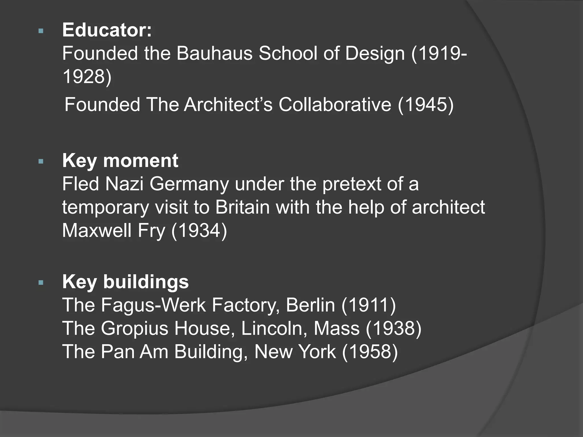  Educator:
Founded the Bauhaus School of Design (1919-
1928)
Founded The Architect’s Collaborative (1945)
 Key moment
Fled Nazi Germany under the pretext of a
temporary visit to Britain with the help of architect
Maxwell Fry (1934)
 Key buildings
The Fagus-Werk Factory, Berlin (1911)
The Gropius House, Lincoln, Mass (1938)
The Pan Am Building, New York (1958)
 