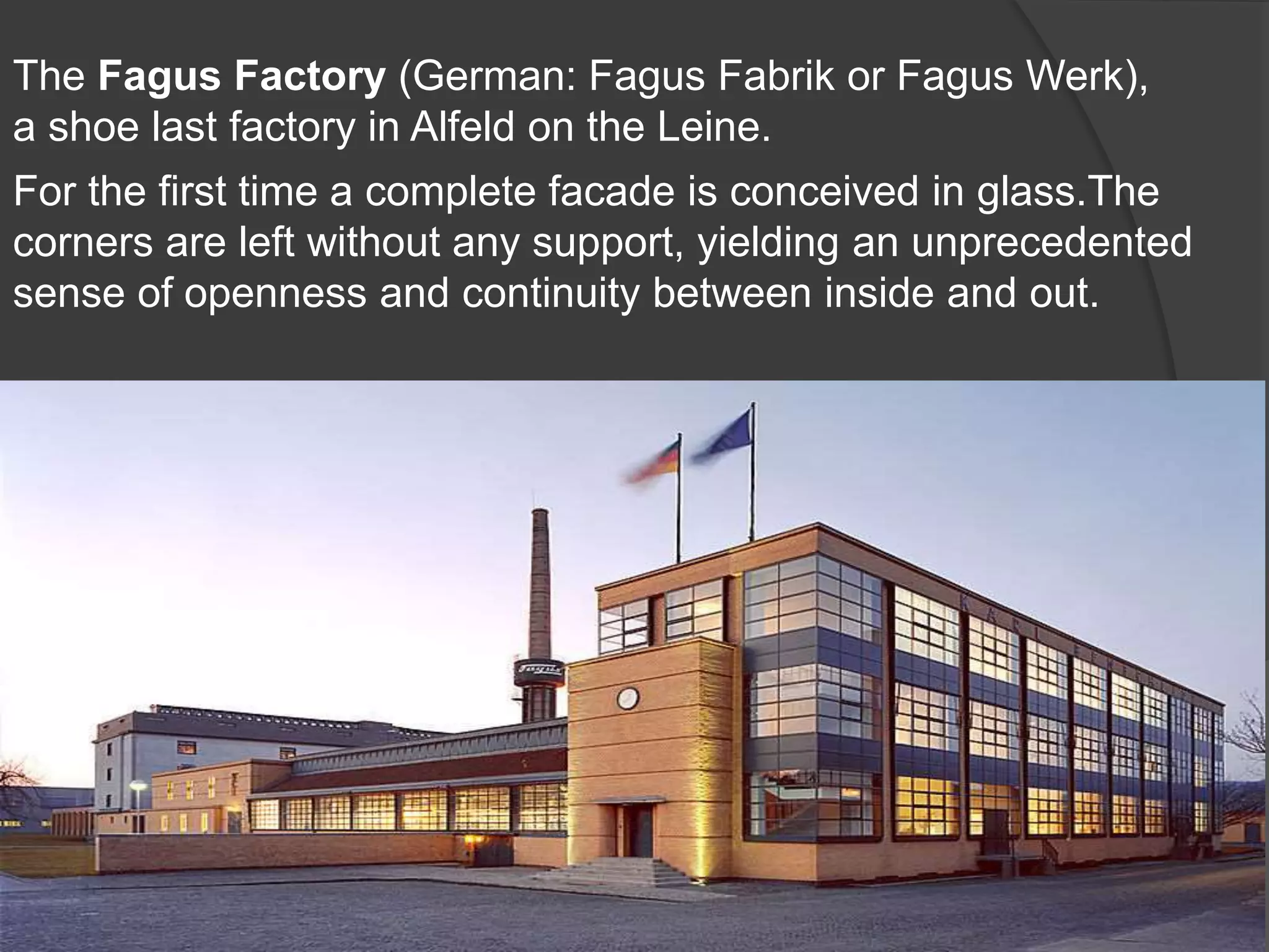 The Fagus Factory (German: Fagus Fabrik or Fagus Werk),
a shoe last factory in Alfeld on the Leine.
For the first time a complete facade is conceived in glass.The
corners are left without any support, yielding an unprecedented
sense of openness and continuity between inside and out.
 