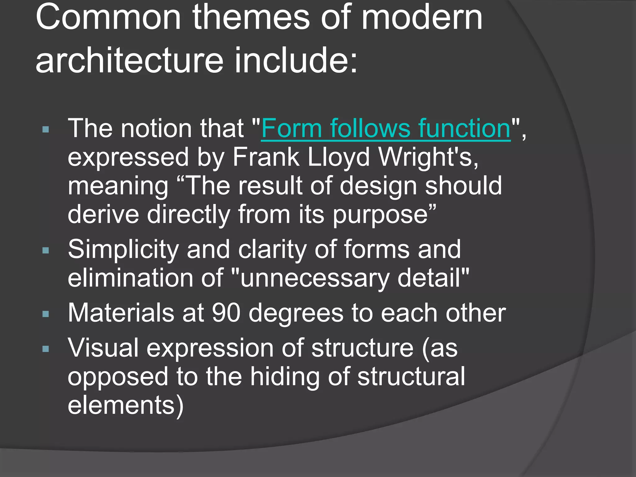 Common themes of modern
architecture include:
 The notion that "Form follows function",
expressed by Frank Lloyd Wright's,
meaning “The result of design should
derive directly from its purpose”
 Simplicity and clarity of forms and
elimination of "unnecessary detail"
 Materials at 90 degrees to each other
 Visual expression of structure (as
opposed to the hiding of structural
elements)
 