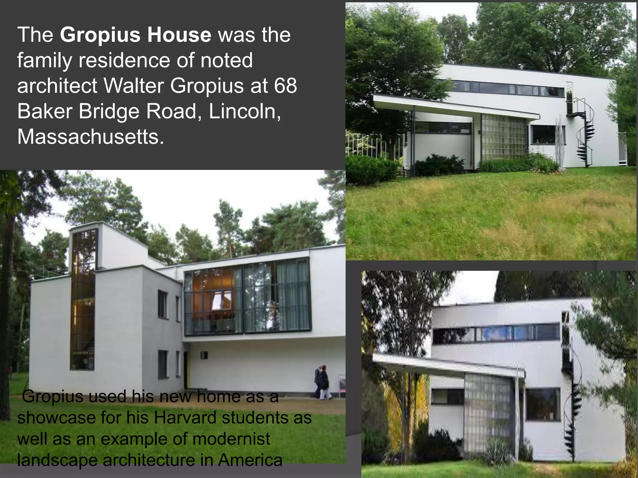 The Gropius House was the
family residence of noted
architect Walter Gropius at 68
Baker Bridge Road, Lincoln,
Massachusetts.
Gropius used his new home as a
showcase for his Harvard students as
well as an example of modernist
landscape architecture in America
 