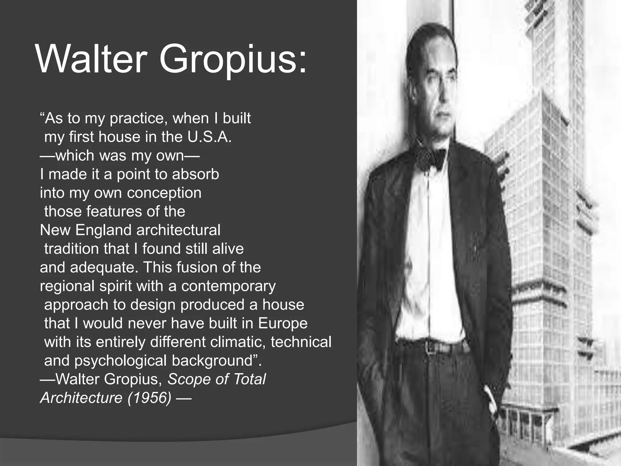 Walter Gropius:
“As to my practice, when I built
my first house in the U.S.A.
—which was my own—
I made it a point to absorb
into my own conception
those features of the
New England architectural
tradition that I found still alive
and adequate. This fusion of the
regional spirit with a contemporary
approach to design produced a house
that I would never have built in Europe
with its entirely different climatic, technical
and psychological background”.
—Walter Gropius, Scope of Total
Architecture (1956) —
 