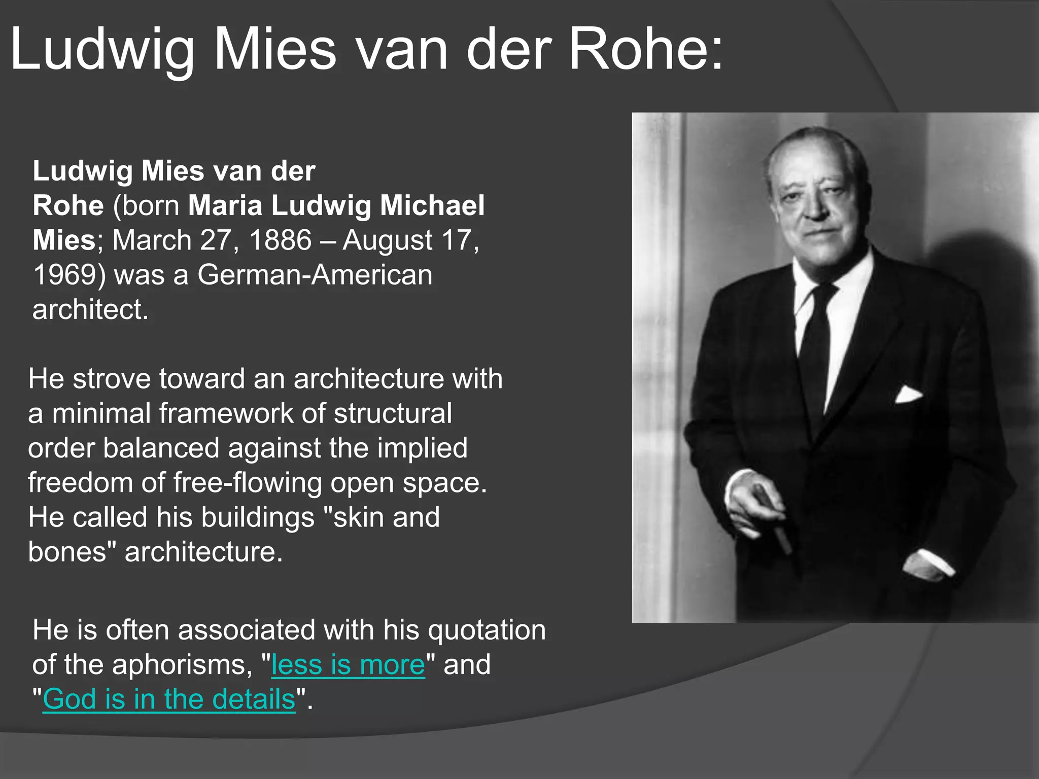 Ludwig Mies van der Rohe:
Ludwig Mies van der
Rohe (born Maria Ludwig Michael
Mies; March 27, 1886 – August 17,
1969) was a German-American
architect.
He strove toward an architecture with
a minimal framework of structural
order balanced against the implied
freedom of free-flowing open space.
He called his buildings "skin and
bones" architecture.
He is often associated with his quotation
of the aphorisms, "less is more" and
"God is in the details".
 