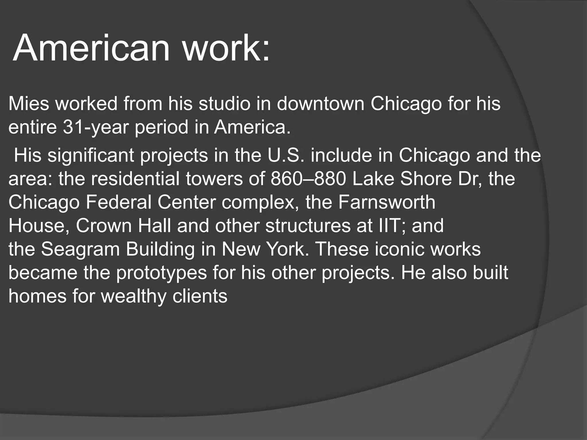 American work:
Mies worked from his studio in downtown Chicago for his
entire 31-year period in America.
His significant projects in the U.S. include in Chicago and the
area: the residential towers of 860–880 Lake Shore Dr, the
Chicago Federal Center complex, the Farnsworth
House, Crown Hall and other structures at IIT; and
the Seagram Building in New York. These iconic works
became the prototypes for his other projects. He also built
homes for wealthy clients
 