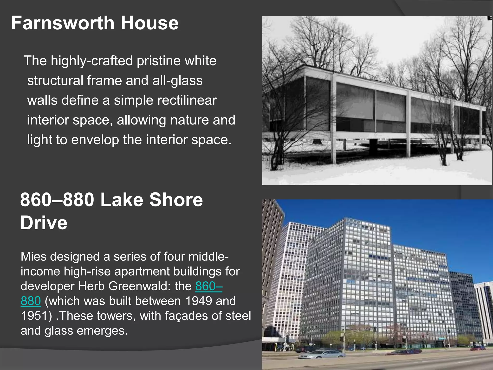 Farnsworth House
The highly-crafted pristine white
structural frame and all-glass
walls define a simple rectilinear
interior space, allowing nature and
light to envelop the interior space.
860–880 Lake Shore
Drive
Mies designed a series of four middle-
income high-rise apartment buildings for
developer Herb Greenwald: the 860–
880 (which was built between 1949 and
1951) .These towers, with façades of steel
and glass emerges.
 