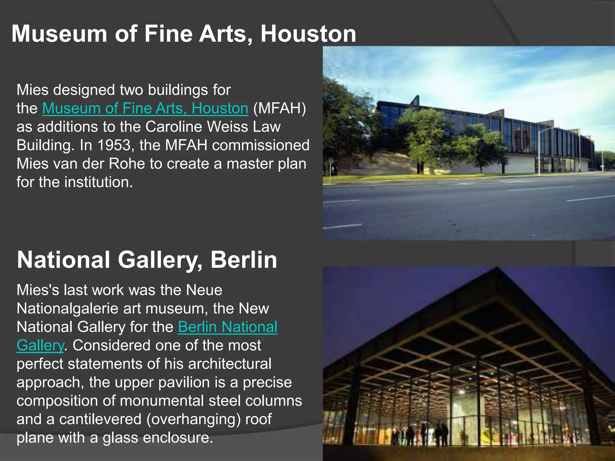 Museum of Fine Arts, Houston
Mies designed two buildings for
the Museum of Fine Arts, Houston (MFAH)
as additions to the Caroline Weiss Law
Building. In 1953, the MFAH commissioned
Mies van der Rohe to create a master plan
for the institution.
National Gallery, Berlin
Mies's last work was the Neue
Nationalgalerie art museum, the New
National Gallery for the Berlin National
Gallery. Considered one of the most
perfect statements of his architectural
approach, the upper pavilion is a precise
composition of monumental steel columns
and a cantilevered (overhanging) roof
plane with a glass enclosure.
 