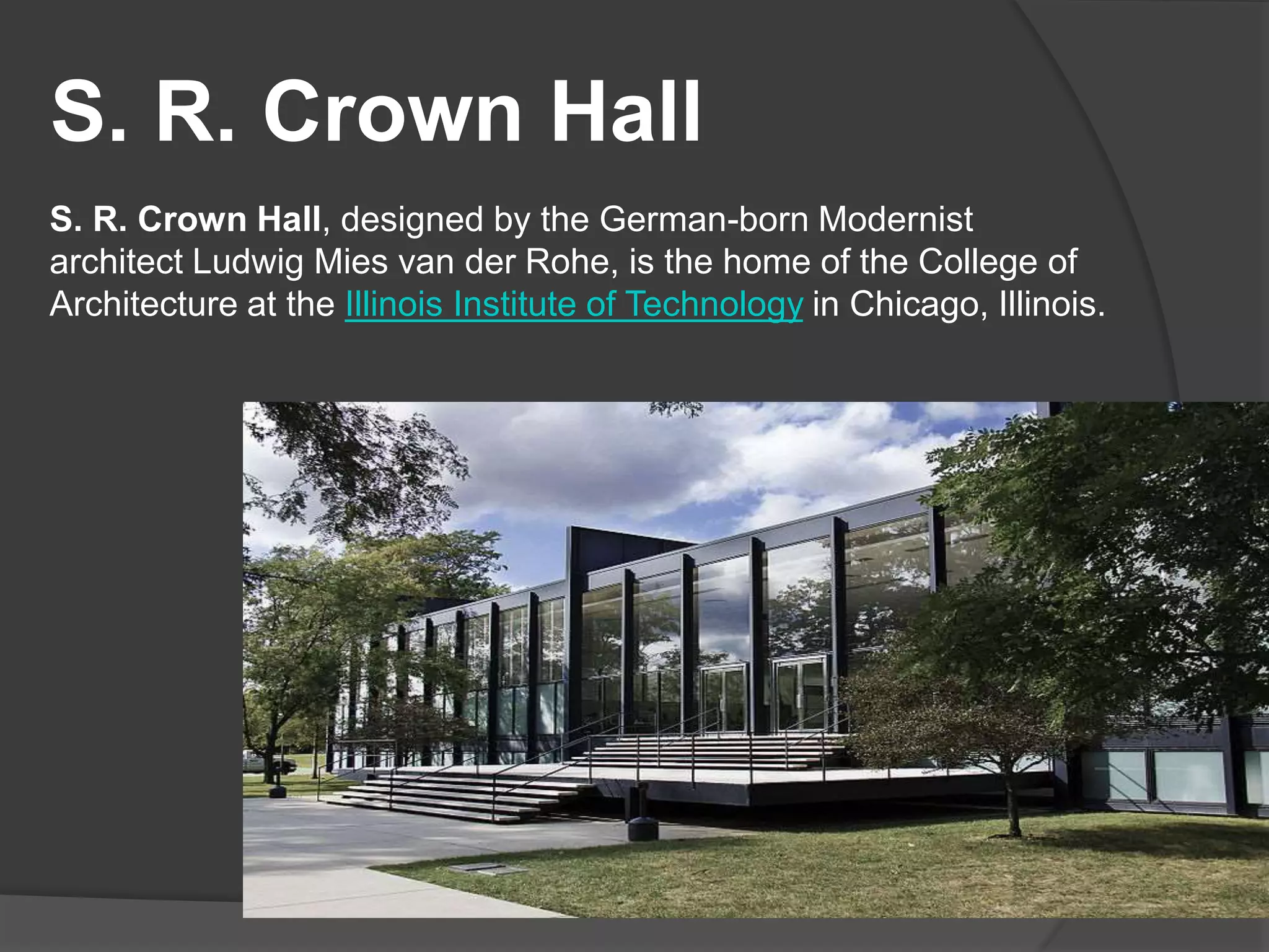 S. R. Crown Hall
S. R. Crown Hall, designed by the German-born Modernist
architect Ludwig Mies van der Rohe, is the home of the College of
Architecture at the Illinois Institute of Technology in Chicago, Illinois.
 