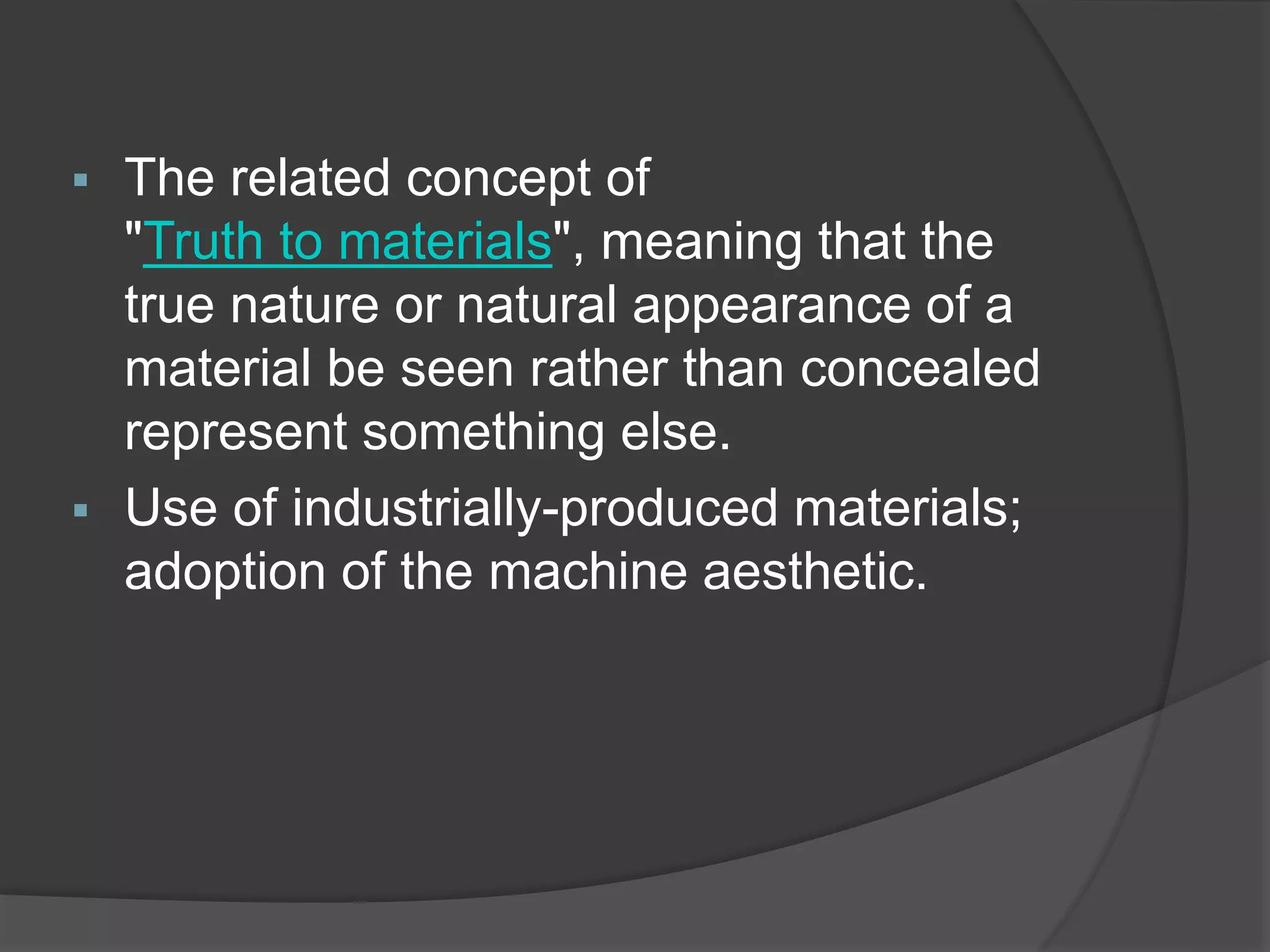  The related concept of
"Truth to materials", meaning that the
true nature or natural appearance of a
material be seen rather than concealed
represent something else.
 Use of industrially-produced materials;
adoption of the machine aesthetic.
 