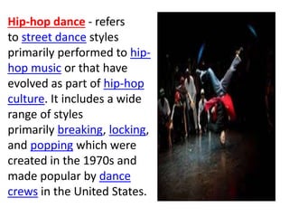Hip-hop dance - refers
to street dance styles
primarily performed to hip-
hop music or that have
evolved as part of hip-hop
culture. It includes a wide
range of styles
primarily breaking, locking,
and popping which were
created in the 1970s and
made popular by dance
crews in the United States.
 