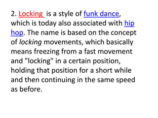 2. Locking is a style of funk dance,
which is today also associated with hip
hop. The name is based on the concept
of locking movements, which basically
means freezing from a fast movement
and "locking" in a certain position,
holding that position for a short while
and then continuing in the same speed
as before.
 