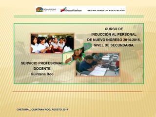 CURSO DE 
INDUCCIÓN AL PERSONAL 
DE NUEVO INGRESO 2014-2015, 
NIVEL DE SECUNDARIA. 
SERVICIO PROFESIONAL 
DOCENTE 
Quintana Roo 
CHETUMAL, QUINTANA ROO; AGOSTO 2014 
 
