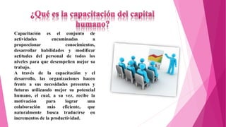 Capacitación es el conjunto de 
actividades encaminadas a 
proporcionar conocimientos, 
desarrollar habilidades y modificar 
actitudes del personal de todos los 
niveles para que desempeñen mejor su 
trabajo. 
A través de la capacitación y el 
desarrollo, las organizaciones hacen 
frente a sus necesidades presentes y 
futuras utilizando mejor su potencial 
humano, el cual, a su vez, recibe la 
motivación para lograr una 
colaboración más eficiente, que 
naturalmente busca traducirse en 
incrementos de la productividad. 
 