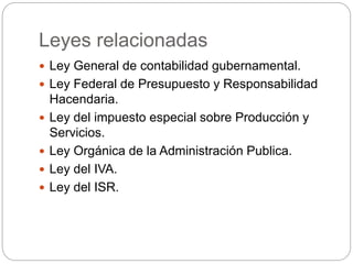 Leyes relacionadas
 Ley General de contabilidad gubernamental.
 Ley Federal de Presupuesto y Responsabilidad
Hacendaria.
 Ley del impuesto especial sobre Producción y
Servicios.
 Ley Orgánica de la Administración Publica.
 Ley del IVA.
 Ley del ISR.
 