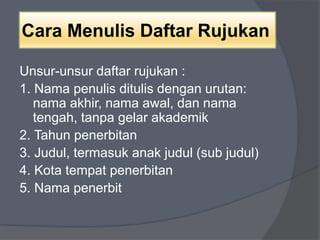 Cara Menulis Daftar Rujukan 
Unsur-unsur daftar rujukan : 
1. Nama penulis ditulis dengan urutan: 
nama akhir, nama awal, dan nama 
tengah, tanpa gelar akademik 
2. Tahun penerbitan 
3. Judul, termasuk anak judul (sub judul) 
4. Kota tempat penerbitan 
5. Nama penerbit 
 