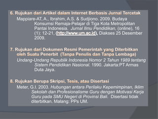 Mappiare-AT, A., Ibrahim, A.S. & Sudjiono. 2009. Budaya 
Konsumsi Remaja-Pelajar di Tiga Kota Metropolitan 
Pantai Indonesia. Jurnal Ilmu Pendidikan, (online), 16 
(1): 12-21, Diakses 25 Desember 
2009. 
Undang-Undang Republik Indonesia Nomor 2 Tahun 1989 tentang 
Sistem Pendidikan Nasional. 1990. Jakarta:PT Armas 
Duta Jaya. 
Meter, G.I. 2003. Hubungan antara Perilaku Kepemimpinan, Iklim 
Sekolah dan Profesionalisme Guru dengan Motivasi Kerja 
Guru pada SMU Negeri di Provinsi Bali. Disertasi tidak 
diterbitkan. Malang: PPs UM. 
 