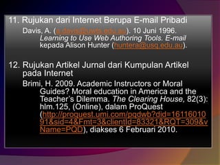11. Rujukan dari Internet Berupa E-mail Pribadi 
Davis, A. (a.davis@uwts.edu.au). 10 Juni 1996. 
Learning to Use Web Authoring Tools. E-mail 
kepada Alison Hunter (huntera@usq.edu.au). 
12. Rujukan Artikel Jurnal dari Kumpulan Artikel 
pada Internet 
Brimi, H. 2009. Academic Instructors or Moral 
Guides? Moral education in America and the 
Teacher’s Dilemma. The Clearing House, 82(3): 
hlm.125, (Online), dalam ProQuest 
(http://proquest.umi.com/pqdwb?did=16116010 
91&sid=4&Fmt=3&clientId=83321&RQT=309&v 
Name=PQD), diakses 6 Februari 2010. 
 