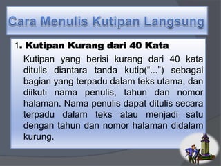 1. Kutipan Kurang dari 40 Kata 
Kutipan yang berisi kurang dari 40 kata 
ditulis diantara tanda kutip(“...”) sebagai 
bagian yang terpadu dalam teks utama, dan 
diikuti nama penulis, tahun dan nomor 
halaman. Nama penulis dapat ditulis secara 
terpadu dalam teks atau menjadi satu 
dengan tahun dan nomor halaman didalam 
kurung. 
 