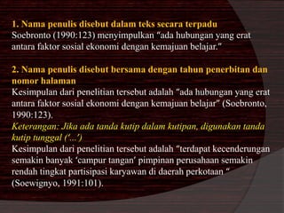 1. Nama penulis disebut dalam teks secara terpadu 
Soebronto (1990:123) menyimpulkan “ada hubungan yang erat 
antara faktor sosial ekonomi dengan kemajuan belajar.” 
2. Nama penulis disebut bersama dengan tahun penerbitan dan 
nomor halaman 
Kesimpulan dari penelitian tersebut adalah “ada hubungan yang erat 
antara faktor sosial ekonomi dengan kemajuan belajar” (Soebronto, 
1990:123). 
Keterangan: Jika ada tanda kutip dalam kutipan, digunakan tanda 
kutip tunggal (‘...’) 
Kesimpulan dari penelitian tersebut adalah “terdapat kecenderungan 
semakin banyak ‘campur tangan’ pimpinan perusahaan semakin 
rendah tingkat partisipasi karyawan di daerah perkotaan “ 
(Soewignyo, 1991:101). 
 