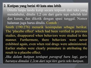 Ditulis tanpa tanda kutip secara terpisah dari teks yang 
mendahului, ditulis 1,2 cm dari garis tepi sebelah kiri 
dan kanan, dan diketik dengan spasi tunggal. Nomor 
halaman juga harus ditulis. Contoh : 
Smith (190:276) menarik kesimpulan sebagai berikut. 
The ‘placebo effect’ which had been verified in previous 
studies, disappeared when behaviors were studied in this 
manner. Furthermore, there behaviors were never 
exhibited again, even when real drugs were administered. 
Earlier studies were clearly premature in attributing the 
result to a placebo effect. 
Jika dalam kutipan terdapat paragraf baru lagi, garis 
barunya dimulai 1,2cm dari tepi kiri garis teks kutipan. 
 