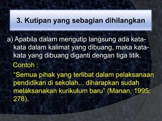 3. Kutipan yang sebagian dihilangkan 
a) Apabila dalam mengutip langsung ada kata-kata 
dalam kalimat yang dibuang, maka kata-kata 
yang dibuang diganti dengan tiga titik. 
Contoh : 
“Semua pihak yang terlibat dalam pelaksanaan 
pendidikan di sekolah... diharapkan sudah 
melaksanakan kurikulum baru” (Manan, 1995: 
278). 
 