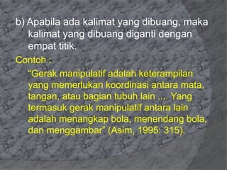 b) Apabila ada kalimat yang dibuang, maka 
kalimat yang dibuang diganti dengan 
empat titik. 
Contoh : 
“Gerak manipulatif adalah keterampilan 
yang memerlukan koordinasi antara mata, 
tangan, atau bagian tubuh lain .... Yang 
termasuk gerak manipulatif antara lain 
adalah menangkap bola, menendang bola, 
dan menggambar” (Asim, 1995: 315). 
 