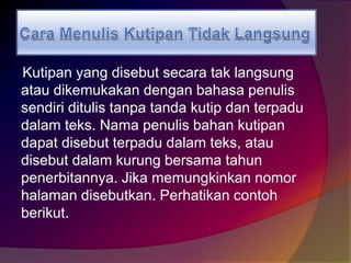 Kutipan yang disebut secara tak langsung 
atau dikemukakan dengan bahasa penulis 
sendiri ditulis tanpa tanda kutip dan terpadu 
dalam teks. Nama penulis bahan kutipan 
dapat disebut terpadu dalam teks, atau 
disebut dalam kurung bersama tahun 
penerbitannya. Jika memungkinkan nomor 
halaman disebutkan. Perhatikan contoh 
berikut. 
 